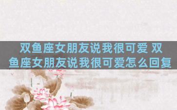 双鱼座女朋友说我很可爱 双鱼座女朋友说我很可爱怎么回复
